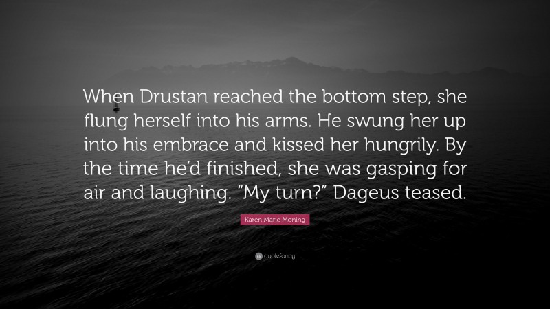 Karen Marie Moning Quote: “When Drustan reached the bottom step, she flung herself into his arms. He swung her up into his embrace and kissed her hungrily. By the time he’d finished, she was gasping for air and laughing. “My turn?” Dageus teased.”