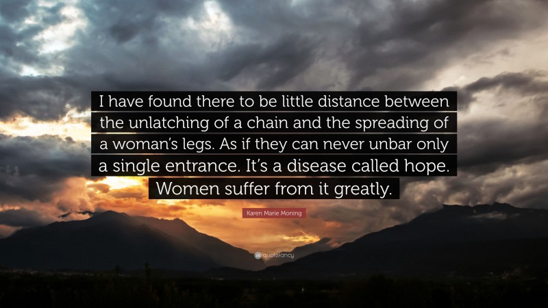 Karen Marie Moning Quote: “I have found there to be little distance between the unlatching of a chain and the spreading of a woman’s legs. As if they can never unbar only a single entrance. It’s a disease called hope. Women suffer from it greatly.”