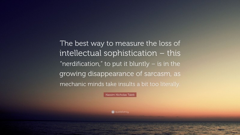 Nassim Nicholas Taleb Quote: “The best way to measure the loss of intellectual sophistication – this “nerdification,” to put it bluntly – is in the growing disappearance of sarcasm, as mechanic minds take insults a bit too literally.”