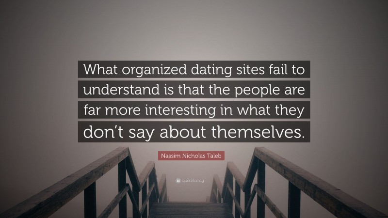 Nassim Nicholas Taleb Quote: “What organized dating sites fail to understand is that the people are far more interesting in what they don’t say about themselves.”
