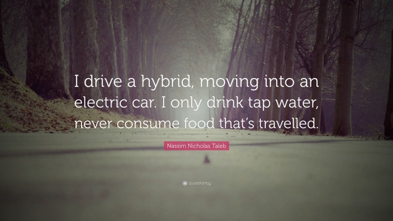 Nassim Nicholas Taleb Quote: “I drive a hybrid, moving into an electric car. I only drink tap water, never consume food that’s travelled.”