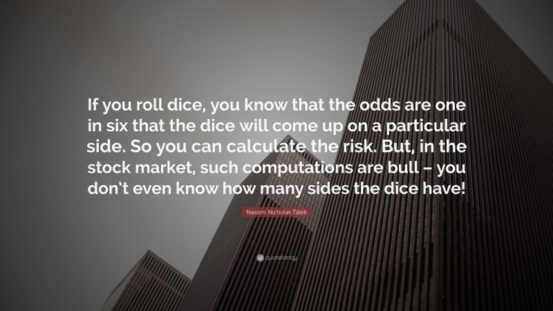 Nassim Nicholas Taleb Quote: “If you roll dice, you know that the odds are one in six that the dice will come up on a particular side. So you can calculate the risk. But, in the stock market, such computations are bull – you don’t even know how many sides the dice have!”