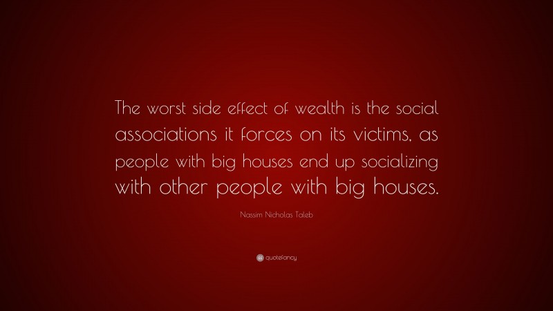 Nassim Nicholas Taleb Quote: “The worst side effect of wealth is the social associations it forces on its victims, as people with big houses end up socializing with other people with big houses.”