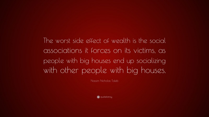 Nassim Nicholas Taleb Quote: “The worst side effect of wealth is the social associations it forces on its victims, as people with big houses end up socializing with other people with big houses.”