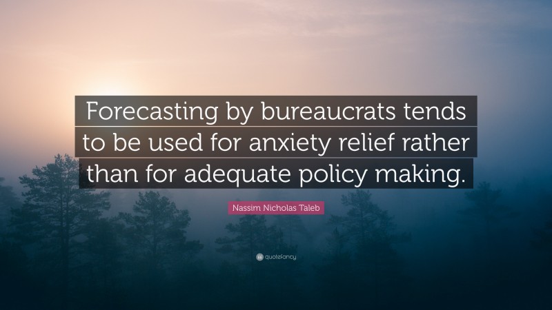 Nassim Nicholas Taleb Quote: “Forecasting by bureaucrats tends to be used for anxiety relief rather than for adequate policy making.”