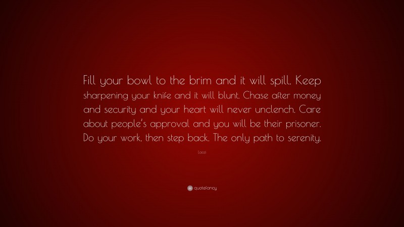 Laozi Quote: “Fill your bowl to the brim and it will spill. Keep sharpening your knife and it will blunt. Chase after money and security and your heart will never unclench. Care about people’s approval and you will be their prisoner. Do your work, then step back. The only path to serenity.”