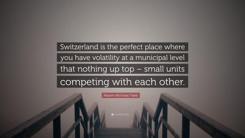 Nassim Nicholas Taleb Quote: “Switzerland is the perfect place where you have volatility at a municipal level that nothing up top – small units competing with each other.”