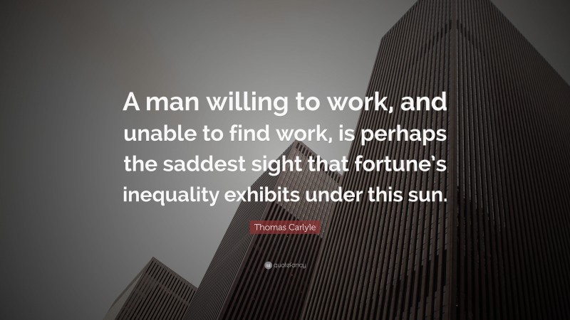 Thomas Carlyle Quote: “A man willing to work, and unable to find work, is perhaps the saddest sight that fortune’s inequality exhibits under this sun.”