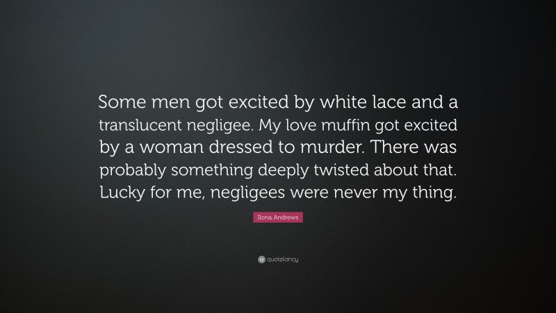 Ilona Andrews Quote: “Some men got excited by white lace and a translucent negligee. My love muffin got excited by a woman dressed to murder. There was probably something deeply twisted about that. Lucky for me, negligees were never my thing.”