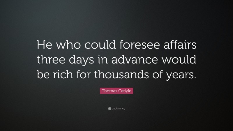 Thomas Carlyle Quote: “He who could foresee affairs three days in advance would be rich for thousands of years.”