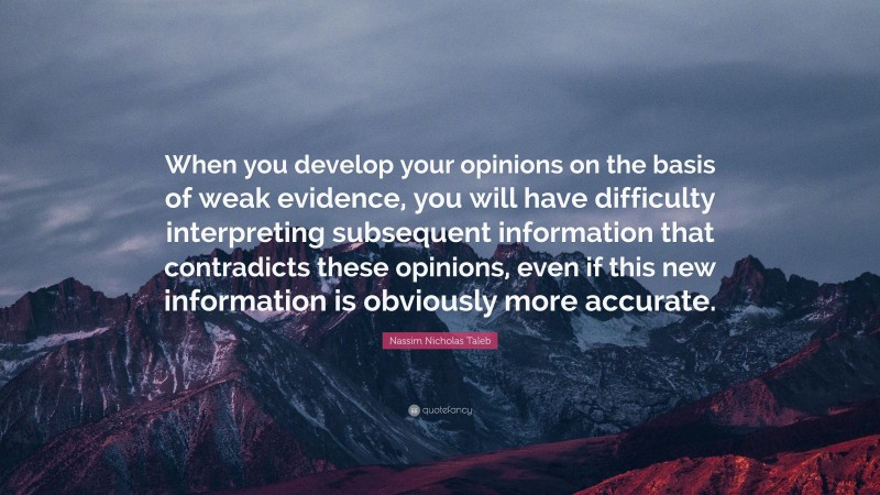 Nassim Nicholas Taleb Quote: “When you develop your opinions on the basis of weak evidence, you will have difficulty interpreting subsequent information that contradicts these opinions, even if this new information is obviously more accurate.”