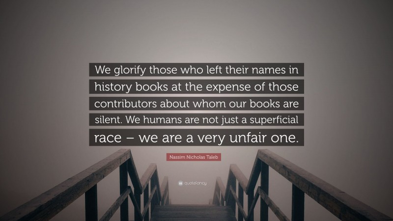 Nassim Nicholas Taleb Quote: “We glorify those who left their names in history books at the expense of those contributors about whom our books are silent. We humans are not just a superficial race – we are a very unfair one.”