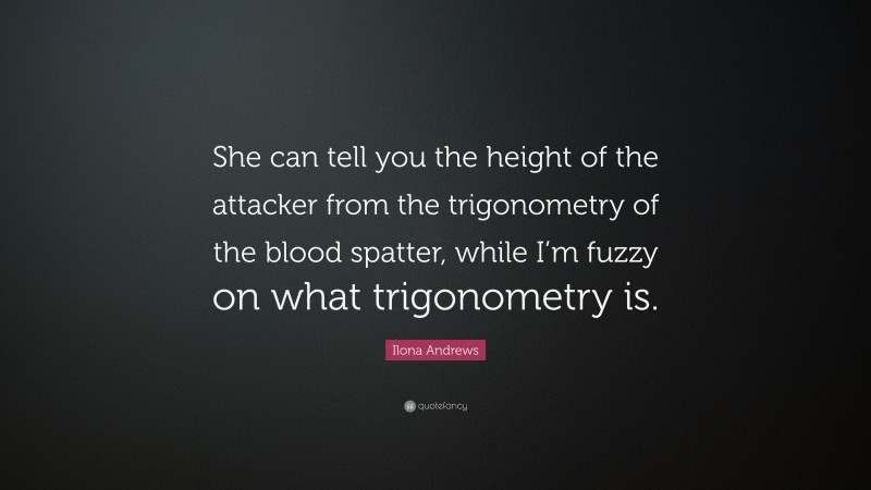 Ilona Andrews Quote: “She can tell you the height of the attacker from the trigonometry of the blood spatter, while I’m fuzzy on what trigonometry is.”