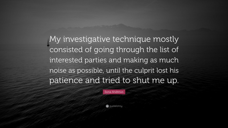 Ilona Andrews Quote: “My investigative technique mostly consisted of going through the list of interested parties and making as much noise as possible, until the culprit lost his patience and tried to shut me up.”
