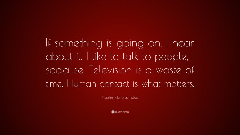 Nassim Nicholas Taleb Quote: “If something is going on, I hear about it. I like to talk to people, I socialise. Television is a waste of time. Human contact is what matters.”