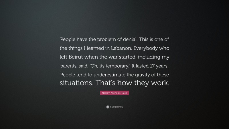 Nassim Nicholas Taleb Quote: “People have the problem of denial. This is one of the things I learned in Lebanon. Everybody who left Beirut when the war started, including my parents, said, ‘Oh, its temporary.’ It lasted 17 years! People tend to underestimate the gravity of these situations. That’s how they work.”