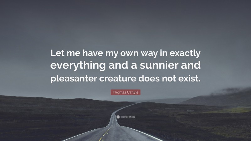 Thomas Carlyle Quote: “Let me have my own way in exactly everything and a sunnier and pleasanter creature does not exist.”