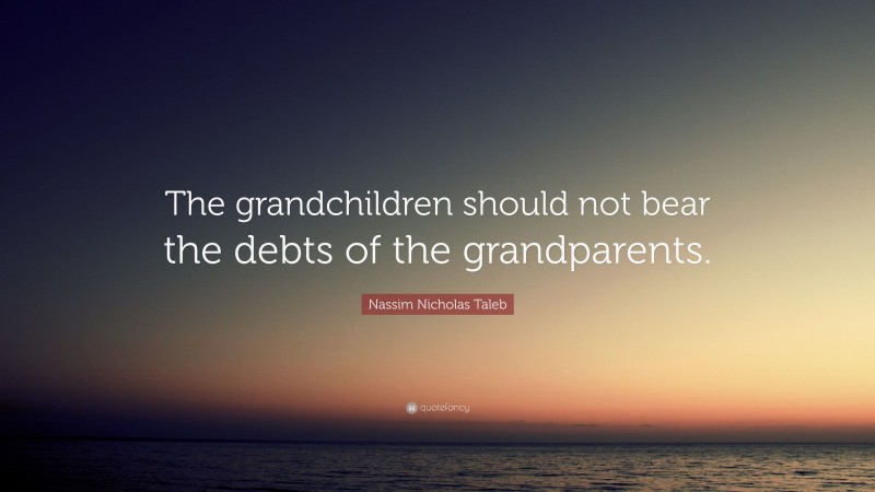 Nassim Nicholas Taleb Quote: “The grandchildren should not bear the debts of the grandparents.”