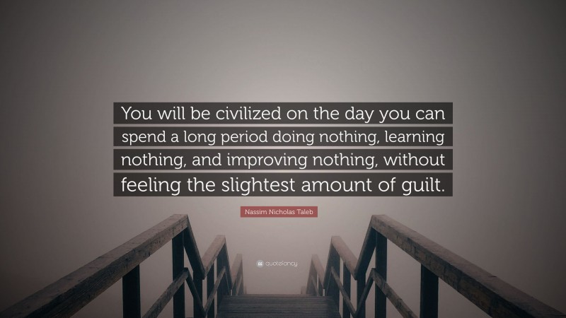 Nassim Nicholas Taleb Quote: “You will be civilized on the day you can spend a long period doing nothing, learning nothing, and improving nothing, without feeling the slightest amount of guilt.”