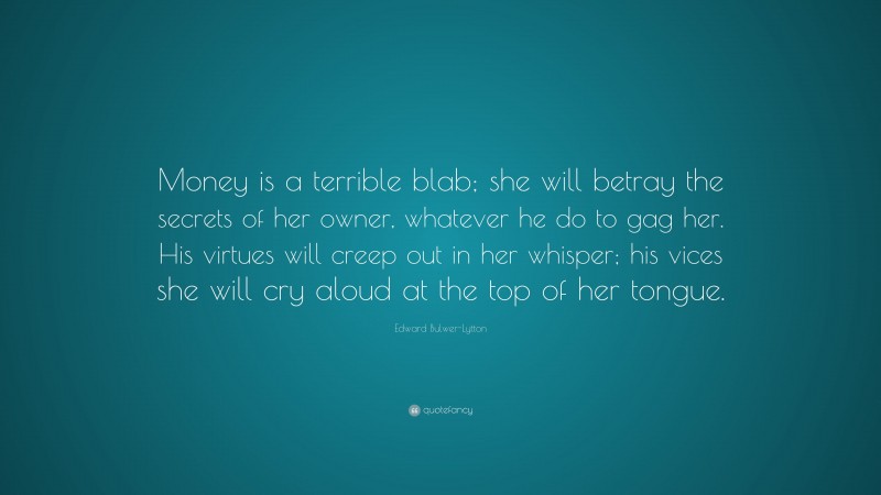 Edward Bulwer-Lytton Quote: “Money is a terrible blab; she will betray the secrets of her owner, whatever he do to gag her. His virtues will creep out in her whisper; his vices she will cry aloud at the top of her tongue.”
