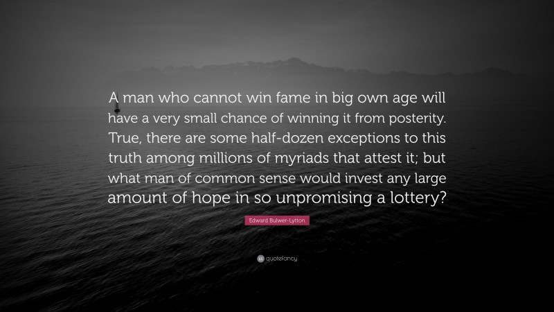 Edward Bulwer-Lytton Quote: “A man who cannot win fame in big own age will have a very small chance of winning it from posterity. True, there are some half-dozen exceptions to this truth among millions of myriads that attest it; but what man of common sense would invest any large amount of hope in so unpromising a lottery?”