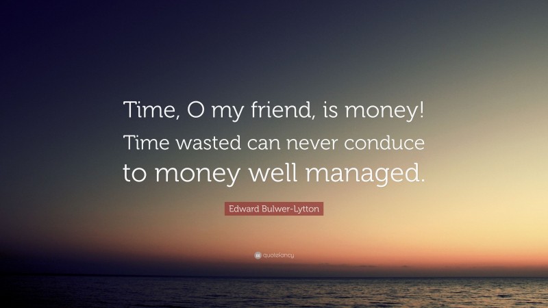 Edward Bulwer-Lytton Quote: “Time, O my friend, is money! Time wasted can never conduce to money well managed.”