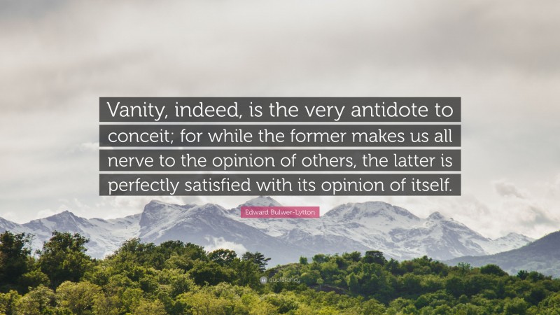 Edward Bulwer-Lytton Quote: “Vanity, indeed, is the very antidote to conceit; for while the former makes us all nerve to the opinion of others, the latter is perfectly satisfied with its opinion of itself.”