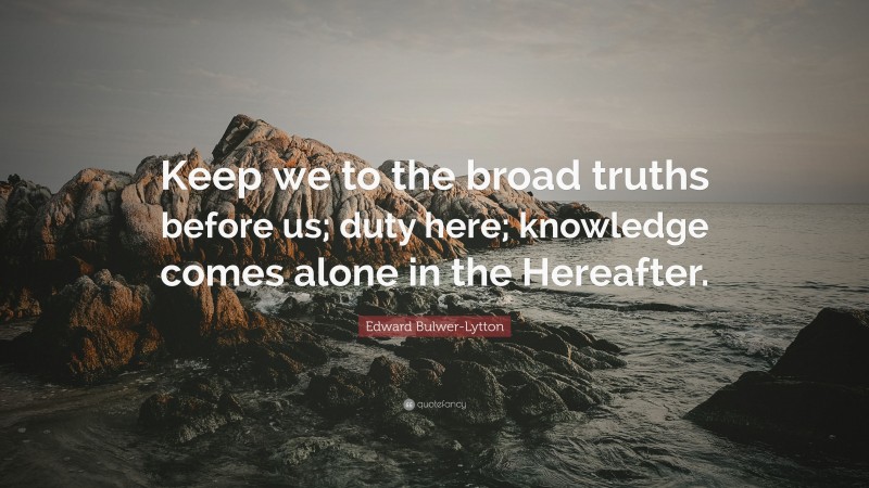 Edward Bulwer-Lytton Quote: “Keep we to the broad truths before us; duty here; knowledge comes alone in the Hereafter.”