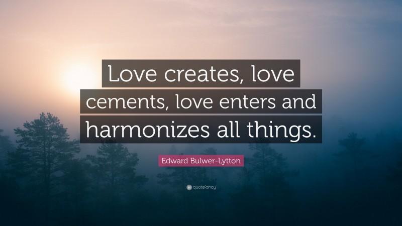Edward Bulwer-Lytton Quote: “Love creates, love cements, love enters and harmonizes all things.”