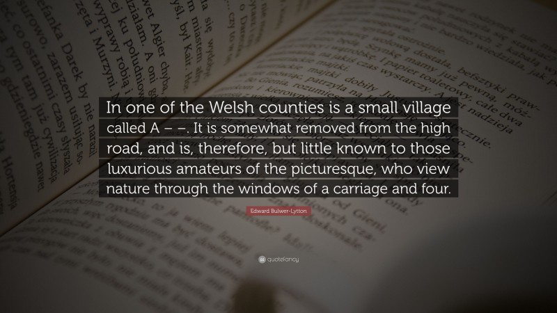 Edward Bulwer-Lytton Quote: “In one of the Welsh counties is a small village called A – –. It is somewhat removed from the high road, and is, therefore, but little known to those luxurious amateurs of the picturesque, who view nature through the windows of a carriage and four.”