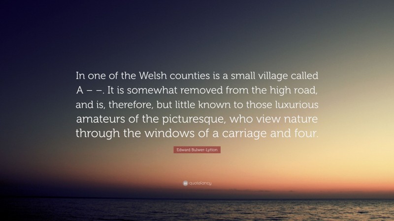 Edward Bulwer-Lytton Quote: “In one of the Welsh counties is a small village called A – –. It is somewhat removed from the high road, and is, therefore, but little known to those luxurious amateurs of the picturesque, who view nature through the windows of a carriage and four.”