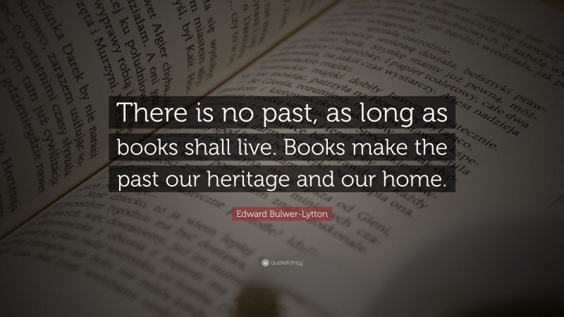 Edward Bulwer-Lytton Quote: “There is no past, as long as books shall live. Books make the past our heritage and our home.”