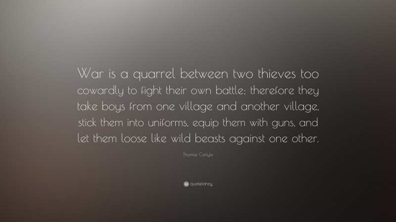 Thomas Carlyle Quote: “War is a quarrel between two thieves too cowardly to fight their own battle; therefore they take boys from one village and another village, stick them into uniforms, equip them with guns, and let them loose like wild beasts against one other.”