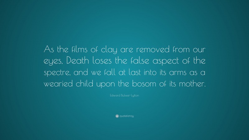 Edward Bulwer-Lytton Quote: “As the films of clay are removed from our eyes, Death loses the false aspect of the spectre, and we fall at last into its arms as a wearied child upon the bosom of its mother.”