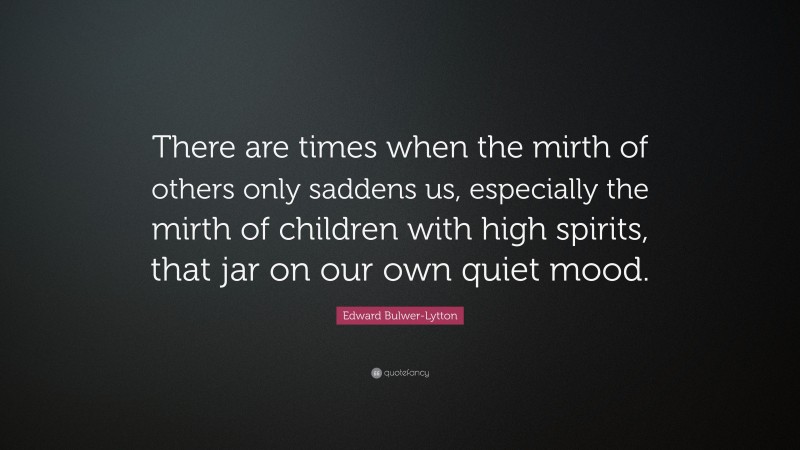 Edward Bulwer-Lytton Quote: “There are times when the mirth of others only saddens us, especially the mirth of children with high spirits, that jar on our own quiet mood.”