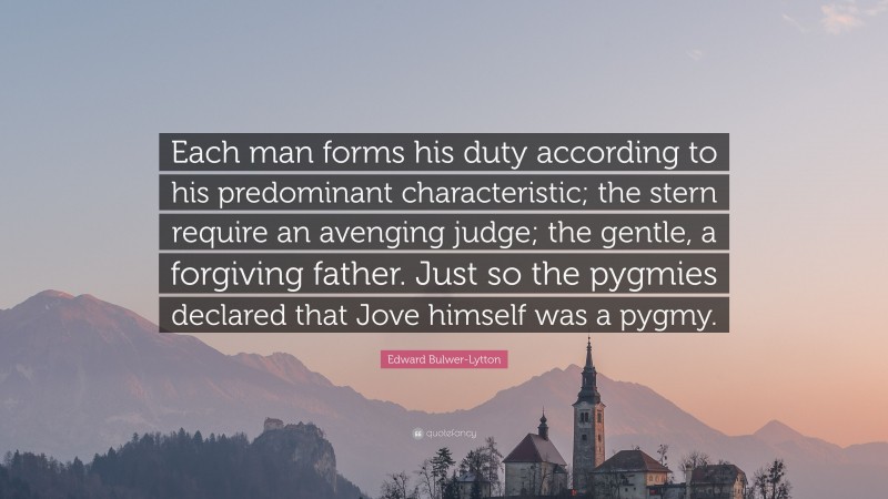Edward Bulwer-Lytton Quote: “Each man forms his duty according to his predominant characteristic; the stern require an avenging judge; the gentle, a forgiving father. Just so the pygmies declared that Jove himself was a pygmy.”
