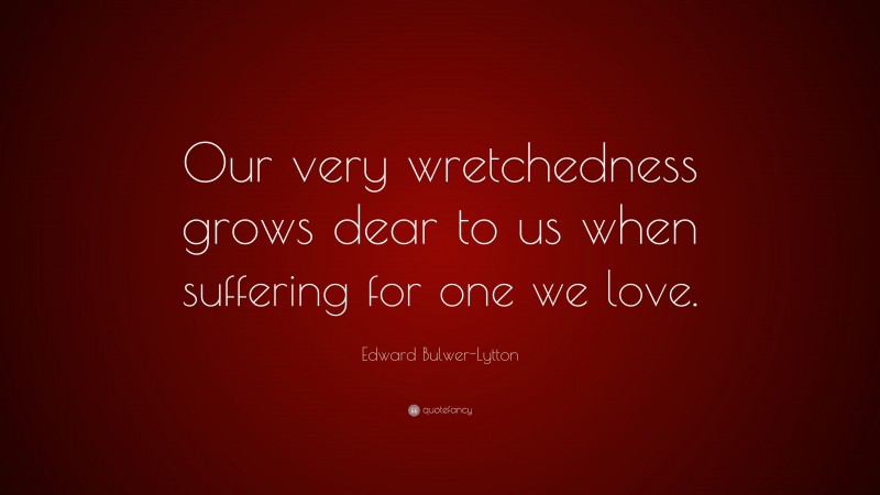 Edward Bulwer-Lytton Quote: “Our very wretchedness grows dear to us when suffering for one we love.”
