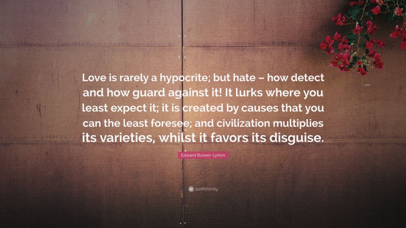 Edward Bulwer-Lytton Quote: “Love is rarely a hypocrite; but hate – how detect and how guard against it! It lurks where you least expect it; it is created by causes that you can the least foresee; and civilization multiplies its varieties, whilst it favors its disguise.”