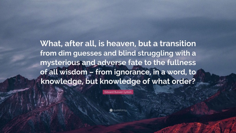 Edward Bulwer-Lytton Quote: “What, after all, is heaven, but a transition from dim guesses and blind struggling with a mysterious and adverse fate to the fullness of all wisdom – from ignorance, in a word, to knowledge, but knowledge of what order?”