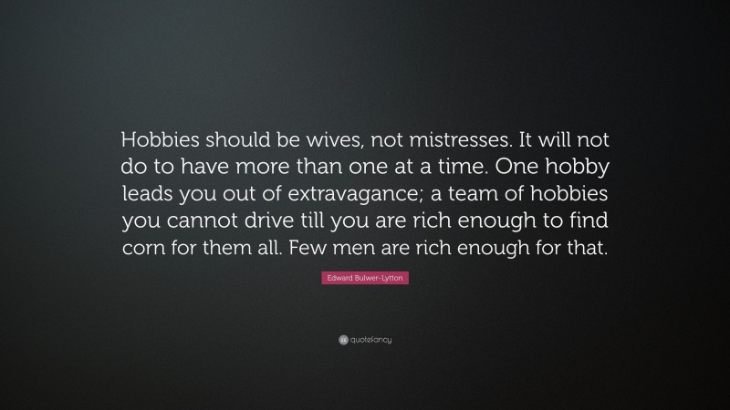 Edward Bulwer-Lytton Quote: “Hobbies should be wives, not mistresses. It will not do to have more than one at a time. One hobby leads you out of extravagance; a team of hobbies you cannot drive till you are rich enough to find corn for them all. Few men are rich enough for that.”