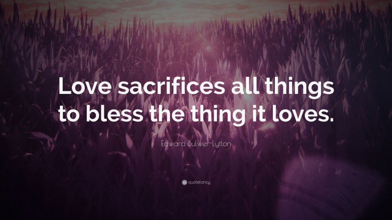Edward Bulwer-Lytton Quote: “Love sacrifices all things to bless the thing it loves.”