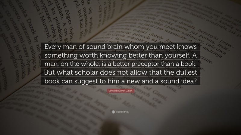 Edward Bulwer-Lytton Quote: “Every man of sound brain whom you meet knows something worth knowing better than yourself. A man, on the whole, is a better preceptor than a book. But what scholar does not allow that the dullest book can suggest to him a new and a sound idea?”