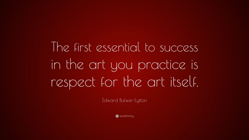 Edward Bulwer-Lytton Quote: “The first essential to success in the art you practice is respect for the art itself.”