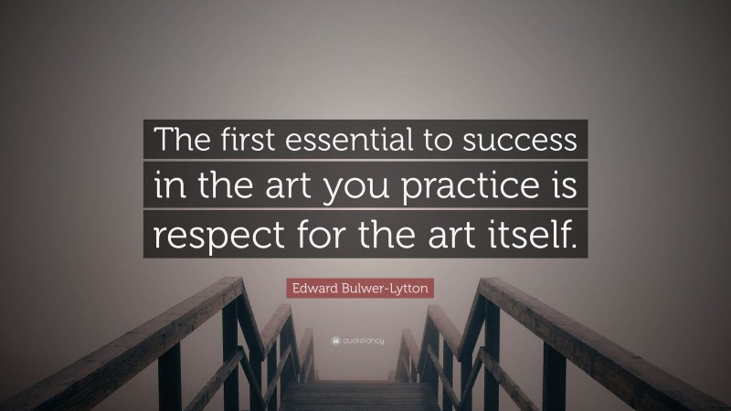 Edward Bulwer-Lytton Quote: “The first essential to success in the art you practice is respect for the art itself.”