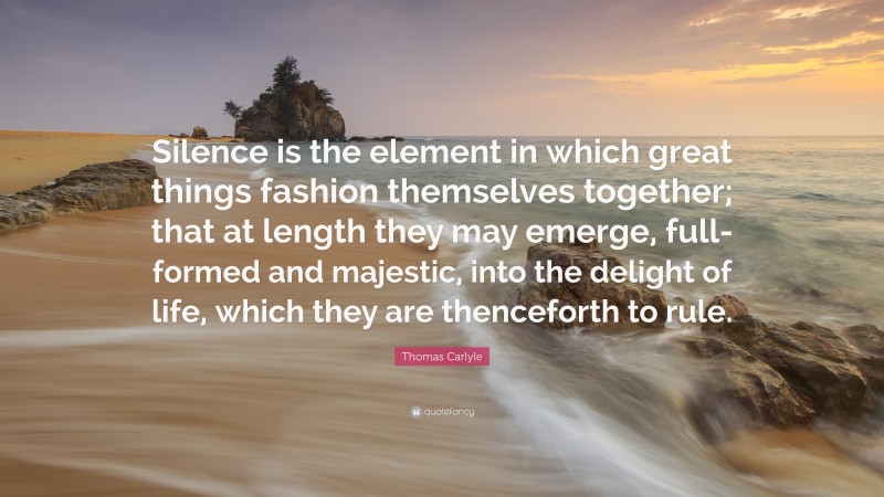 Thomas Carlyle Quote: “Silence is the element in which great things fashion themselves together; that at length they may emerge, full-formed and majestic, into the delight of life, which they are thenceforth to rule.”