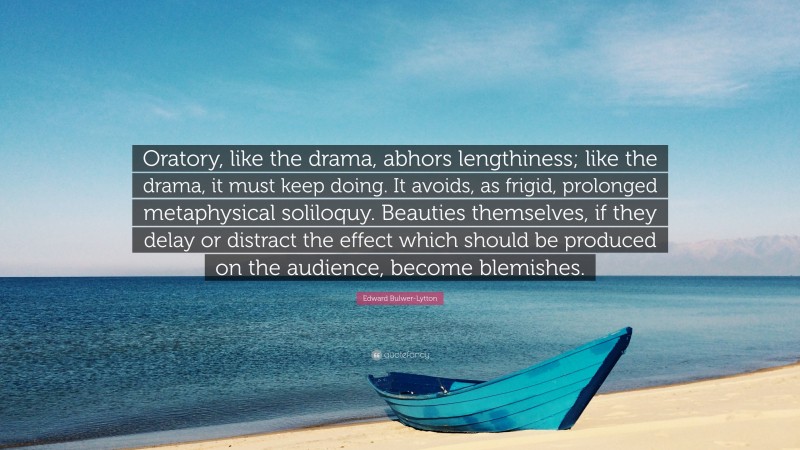 Edward Bulwer-Lytton Quote: “Oratory, like the drama, abhors lengthiness; like the drama, it must keep doing. It avoids, as frigid, prolonged metaphysical soliloquy. Beauties themselves, if they delay or distract the effect which should be produced on the audience, become blemishes.”