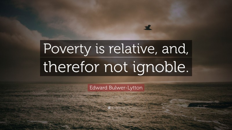 Edward Bulwer-Lytton Quote: “Poverty is relative, and, therefor not ignoble.”