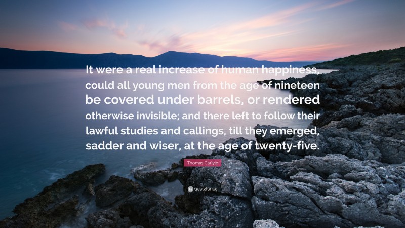 Thomas Carlyle Quote: “It were a real increase of human happiness, could all young men from the age of nineteen be covered under barrels, or rendered otherwise invisible; and there left to follow their lawful studies and callings, till they emerged, sadder and wiser, at the age of twenty-five.”