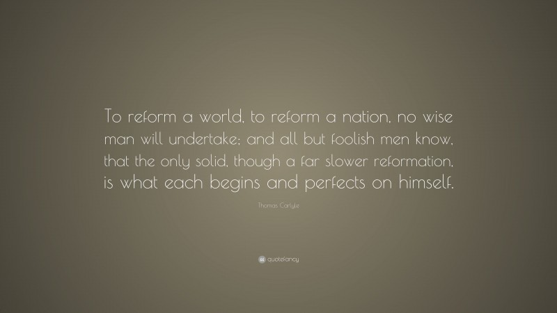 Thomas Carlyle Quote: “To reform a world, to reform a nation, no wise man will undertake; and all but foolish men know, that the only solid, though a far slower reformation, is what each begins and perfects on himself.”