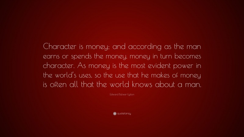 Edward Bulwer-Lytton Quote: “Character is money; and according as the man earns or spends the money, money in turn becomes character. As money is the most evident power in the world’s uses, so the use that he makes of money is often all that the world knows about a man.”